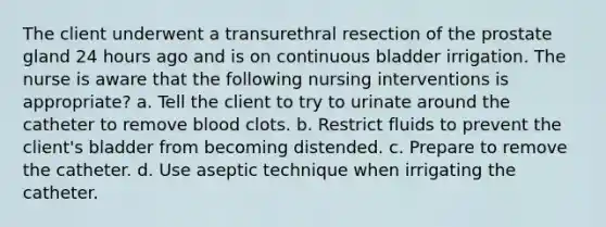 The client underwent a transurethral resection of the prostate gland 24 hours ago and is on continuous bladder irrigation. The nurse is aware that the following nursing interventions is appropriate? a. Tell the client to try to urinate around the catheter to remove blood clots. b. Restrict fluids to prevent the client's bladder from becoming distended. c. Prepare to remove the catheter. d. Use aseptic technique when irrigating the catheter.