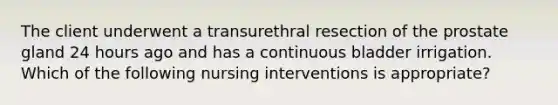 The client underwent a transurethral resection of the prostate gland 24 hours ago and has a continuous bladder irrigation. Which of the following nursing interventions is appropriate?