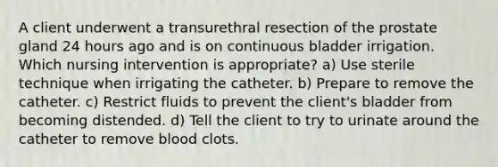 A client underwent a transurethral resection of the prostate gland 24 hours ago and is on continuous bladder irrigation. Which nursing intervention is appropriate? a) Use sterile technique when irrigating the catheter. b) Prepare to remove the catheter. c) Restrict fluids to prevent the client's bladder from becoming distended. d) Tell the client to try to urinate around the catheter to remove blood clots.