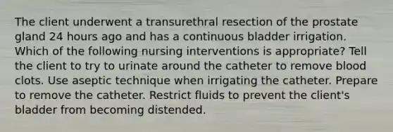 The client underwent a transurethral resection of the prostate gland 24 hours ago and has a continuous bladder irrigation. Which of the following nursing interventions is appropriate? Tell the client to try to urinate around the catheter to remove blood clots. Use aseptic technique when irrigating the catheter. Prepare to remove the catheter. Restrict fluids to prevent the client's bladder from becoming distended.