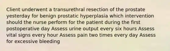 Client underwent a transurethral resection of the prostate yesterday for benign prostatic hyperplasia which intervention should the nurse perform for the patient during the first postoperative day Assess urine output every six hours Assess vital signs every hour Assess pain two times every day Assess for excessive bleeding