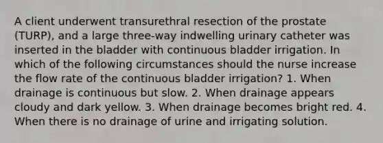 A client underwent transurethral resection of the prostate (TURP), and a large three-way indwelling urinary catheter was inserted in the bladder with continuous bladder irrigation. In which of the following circumstances should the nurse increase the flow rate of the continuous bladder irrigation? 1. When drainage is continuous but slow. 2. When drainage appears cloudy and dark yellow. 3. When drainage becomes bright red. 4. When there is no drainage of urine and irrigating solution.