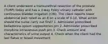 A client underwent a transurethral resection of the prostate (TURP) today and has a 3-way Foley urinary catheter with continuous bladder irrigation (CBI). The client reports lower abdominal pain rated as an 8 on a scale of 0-10. What action should the nurse carry out first? 1. Administer prescribed belladonna-opium suppositories prn 2. Administer prescribed morphine intravenous push prn 3. Check amount and characteristics of urine output 4. Check when the client had the last flatus or bowel movement