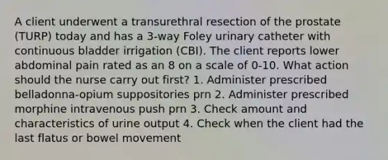 A client underwent a transurethral resection of the prostate (TURP) today and has a 3-way Foley urinary catheter with continuous bladder irrigation (CBI). The client reports lower abdominal pain rated as an 8 on a scale of 0-10. What action should the nurse carry out first? 1. Administer prescribed belladonna-opium suppositories prn 2. Administer prescribed morphine intravenous push prn 3. Check amount and characteristics of urine output 4. Check when the client had the last flatus or bowel movement