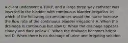 A client underwent a TURP, and a large three way catheter was inserted in the bladder with continuous bladder irrigation. In which of the following circumstances would the nurse increase the flow rate of the continuous bladder irrigation? A. When the drainage is continuous but slow B. When the drainage appears cloudy and dark yellow C. When the drainage becomes bright red D. When there is no drainage of urine and irrigating solution