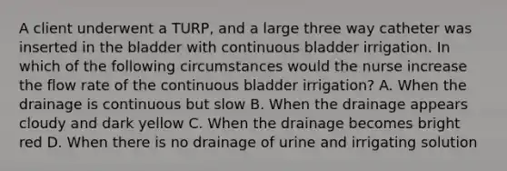 A client underwent a TURP, and a large three way catheter was inserted in the bladder with continuous bladder irrigation. In which of the following circumstances would the nurse increase the flow rate of the continuous bladder irrigation? A. When the drainage is continuous but slow B. When the drainage appears cloudy and dark yellow C. When the drainage becomes bright red D. When there is no drainage of urine and irrigating solution