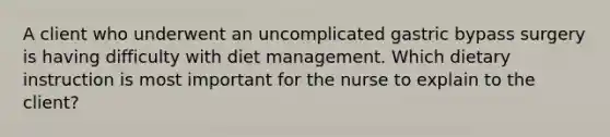 A client who underwent an uncomplicated gastric bypass surgery is having difficulty with diet management. Which dietary instruction is most important for the nurse to explain to the client?