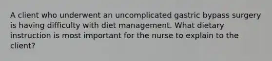 A client who underwent an uncomplicated gastric bypass surgery is having difficulty with diet management. What dietary instruction is most important for the nurse to explain to the client?