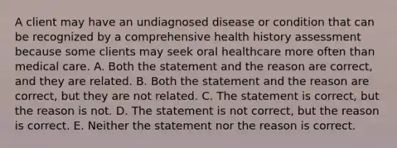 A client may have an undiagnosed disease or condition that can be recognized by a comprehensive health history assessment because some clients may seek oral healthcare more often than medical care. A. Both the statement and the reason are correct, and they are related. B. Both the statement and the reason are correct, but they are not related. C. The statement is correct, but the reason is not. D. The statement is not correct, but the reason is correct. E. Neither the statement nor the reason is correct.