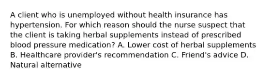 A client who is unemployed without health insurance has hypertension. For which reason should the nurse suspect that the client is taking herbal supplements instead of prescribed blood pressure​ medication? A. Lower cost of herbal supplements B. Healthcare​ provider's recommendation C. ​Friend's advice D. Natural alternative