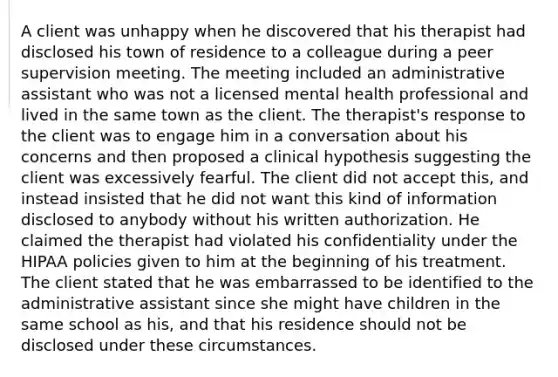 A client was unhappy when he discovered that his therapist had disclosed his town of residence to a colleague during a peer supervision meeting. The meeting included an administrative assistant who was not a licensed mental health professional and lived in the same town as the client. The therapist's response to the client was to engage him in a conversation about his concerns and then proposed a clinical hypothesis suggesting the client was excessively fearful. The client did not accept this, and instead insisted that he did not want this kind of information disclosed to anybody without his written authorization. He claimed the therapist had violated his confidentiality under the HIPAA policies given to him at the beginning of his treatment. The client stated that he was embarrassed to be identified to the administrative assistant since she might have children in the same school as his, and that his residence should not be disclosed under these circumstances.