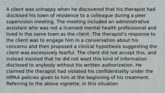 A client was unhappy when he discovered that his therapist had disclosed his town of residence to a colleague during a peer supervision meeting. The meeting included an administrative assistant who was not a licensed mental health professional and lived in the same town as the client. The therapist's response to the client was to engage him in a conversation about his concerns and then proposed a clinical hypothesis suggesting the client was excessively fearful. The client did not accept this, and instead insisted that he did not want this kind of information disclosed to anybody without his written authorization. He claimed the therapist had violated his confidentiality under the HIPAA policies given to him at the beginning of his treatment. Referring to the above vignette, in this situation