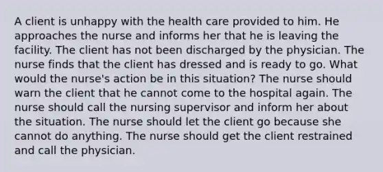 A client is unhappy with the health care provided to him. He approaches the nurse and informs her that he is leaving the facility. The client has not been discharged by the physician. The nurse finds that the client has dressed and is ready to go. What would the nurse's action be in this situation? The nurse should warn the client that he cannot come to the hospital again. The nurse should call the nursing supervisor and inform her about the situation. The nurse should let the client go because she cannot do anything. The nurse should get the client restrained and call the physician.