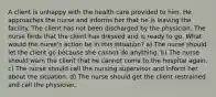 A client is unhappy with the health care provided to him. He approaches the nurse and informs her that he is leaving the facility. The client has not been discharged by the physician. The nurse finds that the client has dressed and is ready to go. What would the nurse's action be in this situation? a) The nurse should let the client go because she cannot do anything. b) The nurse should warn the client that he cannot come to the hospital again. c) The nurse should call the nursing supervisor and inform her about the situation. d) The nurse should get the client restrained and call the physician.