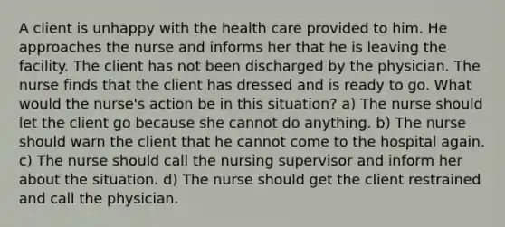 A client is unhappy with the health care provided to him. He approaches the nurse and informs her that he is leaving the facility. The client has not been discharged by the physician. The nurse finds that the client has dressed and is ready to go. What would the nurse's action be in this situation? a) The nurse should let the client go because she cannot do anything. b) The nurse should warn the client that he cannot come to the hospital again. c) The nurse should call the nursing supervisor and inform her about the situation. d) The nurse should get the client restrained and call the physician.