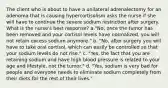 The client who is about to have a unilateral adrenalectomy for an adenoma that is causing hypercortisolism asks the nurse if she will have to continue the severe sodium restriction after surgery. What is the nurse's best response? a."No, once the tumor has been removed and your cortisol levels have normalized, you will not retain excess sodium anymore." b. "No, after surgery you will have to take oral cortisol, which can easily be controlled so that your sodium levels do not rise." c. "Yes, the fact that you are retaining sodium and have high blood pressure is related to your age and lifestyle, not the tumor." d. "Yes, sodium is very bad for people and everyone needs to eliminate sodium completely from their diets for the rest of their lives."