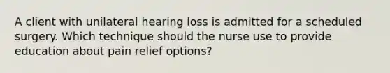 A client with unilateral hearing loss is admitted for a scheduled surgery. Which technique should the nurse use to provide education about pain relief options?