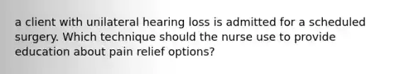 a client with unilateral hearing loss is admitted for a scheduled surgery. Which technique should the nurse use to provide education about pain relief options?