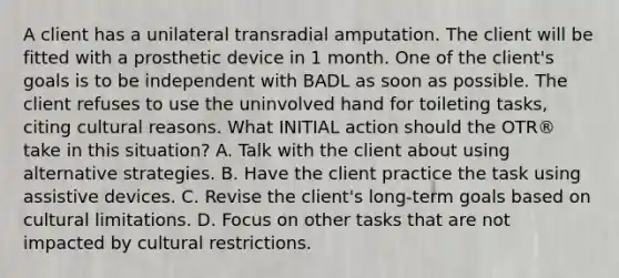 A client has a unilateral transradial amputation. The client will be fitted with a prosthetic device in 1 month. One of the client's goals is to be independent with BADL as soon as possible. The client refuses to use the uninvolved hand for toileting tasks, citing cultural reasons. What INITIAL action should the OTR® take in this situation? A. Talk with the client about using alternative strategies. B. Have the client practice the task using assistive devices. C. Revise the client's long-term goals based on cultural limitations. D. Focus on other tasks that are not impacted by cultural restrictions.