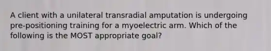 A client with a unilateral transradial amputation is undergoing pre-positioning training for a myoelectric arm. Which of the following is the MOST appropriate goal?