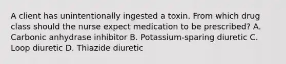 A client has unintentionally ingested a toxin. From which drug class should the nurse expect medication to be​ prescribed? A. Carbonic anhydrase inhibitor B. ​Potassium-sparing diuretic C. Loop diuretic D. Thiazide diuretic