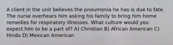 A client in the unit believes the pneumonia he has is due to fate. The nurse overhears him asking his family to bring him home remedies for respiratory illnesses. What culture would you expect him to be a part of? A) Christian B) African American C) Hindu D) Mexican American