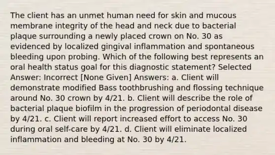 The client has an unmet human need for skin and mucous membrane integrity of the head and neck due to bacterial plaque surrounding a newly placed crown on No. 30 as evidenced by localized gingival inflammation and spontaneous bleeding upon probing. Which of the following best represents an oral health status goal for this diagnostic statement? Selected Answer: Incorrect [None Given] Answers: a. Client will demonstrate modified Bass toothbrushing and flossing technique around No. 30 crown by 4/21. b. Client will describe the role of bacterial plaque biofilm in the progression of periodontal disease by 4/21. c. Client will report increased effort to access No. 30 during oral self-care by 4/21. d. Client will eliminate localized inflammation and bleeding at No. 30 by 4/21.