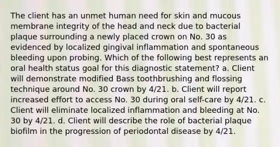 The client has an unmet human need for skin and mucous membrane integrity of the head and neck due to bacterial plaque surrounding a newly placed crown on No. 30 as evidenced by localized gingival inflammation and spontaneous bleeding upon probing. Which of the following best represents an oral health status goal for this diagnostic statement? a. Client will demonstrate modified Bass toothbrushing and flossing technique around No. 30 crown by 4/21. b. Client will report increased effort to access No. 30 during oral self-care by 4/21. c. Client will eliminate localized inflammation and bleeding at No. 30 by 4/21. d. Client will describe the role of bacterial plaque biofilm in the progression of periodontal disease by 4/21.