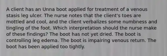 A client has an Unna boot applied for treatment of a venous stasis leg ulcer. The nurse notes that the client's toes are mottled and cool, and the client verbalizes some numbness and tingling of the foot. Which interpretation should the nurse make of these findings? The boot has not yet dried. The boot is controlling leg edema. The boot is impairing venous return. The boot has been applied too tightly.