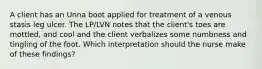 A client has an Unna boot applied for treatment of a venous stasis leg ulcer. The LP/LVN notes that the client's toes are mottled, and cool and the client verbalizes some numbness and tingling of the foot. Which interpretation should the nurse make of these findings?