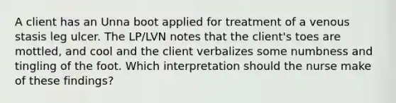 A client has an Unna boot applied for treatment of a venous stasis leg ulcer. The LP/LVN notes that the client's toes are mottled, and cool and the client verbalizes some numbness and tingling of the foot. Which interpretation should the nurse make of these findings?