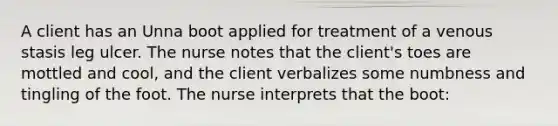 A client has an Unna boot applied for treatment of a venous stasis leg ulcer. The nurse notes that the client's toes are mottled and cool, and the client verbalizes some numbness and tingling of the foot. The nurse interprets that the boot: