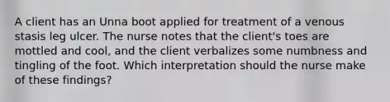 A client has an Unna boot applied for treatment of a venous stasis leg ulcer. The nurse notes that the client's toes are mottled and cool, and the client verbalizes some numbness and tingling of the foot. Which interpretation should the nurse make of these findings?