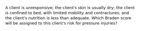 A client is unresponsive; the client's skin is usually dry; the client is confined to bed, with limited mobility and contractures; and the client's nutrition is less than adequate. Which Braden score will be assigned to this client's risk for pressure injuries?