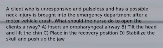 A client who is unresponsive and pulseless and has a possible neck injury is brought into the emergency department after a motor vehicle crash. What should the nurse do to open the clients airway? A) Insert an oropharyngeal airway B) Tilt the head and lift the chin C) Place in the recovery position D) Stabilize the skull and push up the jaw