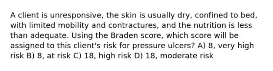 A client is unresponsive, the skin is usually dry, confined to bed, with limited mobility and contractures, and the nutrition is less than adequate. Using the Braden score, which score will be assigned to this client's risk for pressure ulcers? A) 8, very high risk B) 8, at risk C) 18, high risk D) 18, moderate risk