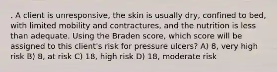 . A client is unresponsive, the skin is usually dry, confined to bed, with limited mobility and contractures, and the nutrition is less than adequate. Using the Braden score, which score will be assigned to this client's risk for pressure ulcers? A) 8, very high risk B) 8, at risk C) 18, high risk D) 18, moderate risk