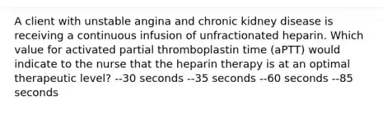 A client with unstable angina and chronic kidney disease is receiving a continuous infusion of unfractionated heparin. Which value for activated partial thromboplastin time (aPTT) would indicate to the nurse that the heparin therapy is at an optimal therapeutic level? --30 seconds --35 seconds --60 seconds --85 seconds