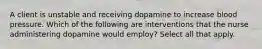 A client is unstable and receiving dopamine to increase blood pressure. Which of the following are interventions that the nurse administering dopamine would employ? Select all that apply.