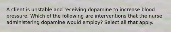 A client is unstable and receiving dopamine to increase blood pressure. Which of the following are interventions that the nurse administering dopamine would employ? Select all that apply.