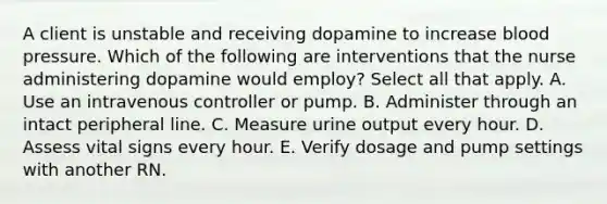 A client is unstable and receiving dopamine to increase blood pressure. Which of the following are interventions that the nurse administering dopamine would employ? Select all that apply. A. Use an intravenous controller or pump. B. Administer through an intact peripheral line. C. Measure urine output every hour. D. Assess vital signs every hour. E. Verify dosage and pump settings with another RN.