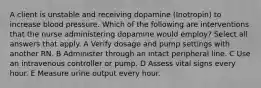 A client is unstable and receiving dopamine (Inotropin) to increase blood pressure. Which of the following are interventions that the nurse administering dopamine would employ? Select all answers that apply. A Verify dosage and pump settings with another RN. B Administer through an intact peripheral line. C Use an intravenous controller or pump. D Assess vital signs every hour. E Measure urine output every hour.