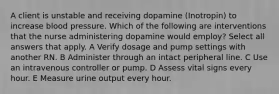 A client is unstable and receiving dopamine (Inotropin) to increase blood pressure. Which of the following are interventions that the nurse administering dopamine would employ? Select all answers that apply. A Verify dosage and pump settings with another RN. B Administer through an intact peripheral line. C Use an intravenous controller or pump. D Assess vital signs every hour. E Measure urine output every hour.