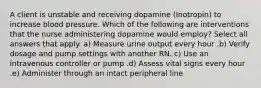 A client is unstable and receiving dopamine (Inotropin) to increase blood pressure. Which of the following are interventions that the nurse administering dopamine would employ? Select all answers that apply. a) Measure urine output every hour .b) Verify dosage and pump settings with another RN. c) Use an intravenous controller or pump .d) Assess vital signs every hour .e) Administer through an intact peripheral line