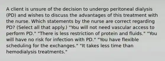 A client is unsure of the decision to undergo peritoneal dialysis (PD) and wishes to discuss the advantages of this treatment with the nurse. Which statements by the nurse are correct regarding PD? (Select all that apply.) "You will not need vascular access to perform PD." "There is less restriction of protein and fluids." "You will have no risk for infection with PD." "You have flexible scheduling for the exchanges." "It takes less time than hemodialysis treatments."