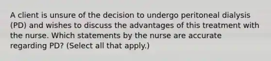 A client is unsure of the decision to undergo peritoneal dialysis (PD) and wishes to discuss the advantages of this treatment with the nurse. Which statements by the nurse are accurate regarding PD? (Select all that apply.)