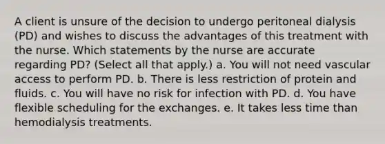 A client is unsure of the decision to undergo peritoneal dialysis (PD) and wishes to discuss the advantages of this treatment with the nurse. Which statements by the nurse are accurate regarding PD? (Select all that apply.) a. You will not need vascular access to perform PD. b. There is less restriction of protein and fluids. c. You will have no risk for infection with PD. d. You have flexible scheduling for the exchanges. e. It takes less time than hemodialysis treatments.