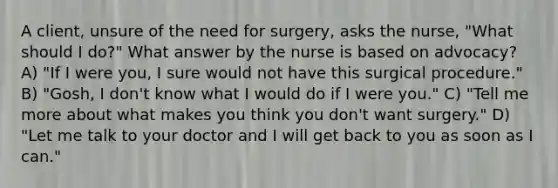 A client, unsure of the need for surgery, asks the nurse, "What should I do?" What answer by the nurse is based on advocacy? A) "If I were you, I sure would not have this surgical procedure." B) "Gosh, I don't know what I would do if I were you." C) "Tell me more about what makes you think you don't want surgery." D) "Let me talk to your doctor and I will get back to you as soon as I can."