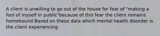 A client is unwilling to go out of the house for fear of "making a fool of myself in public"because of this fear the client remains homebound Based on these data which mental health disorder is the client experiencing