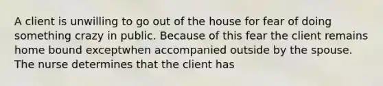 A client is unwilling to go out of the house for fear of doing something crazy in public. Because of this fear the client remains home bound exceptwhen accompanied outside by the spouse. The nurse determines that the client has